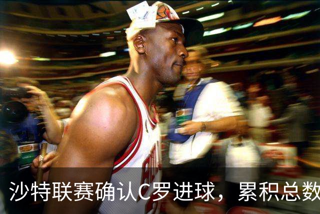 沙特联赛确认C罗进球，累积总数达到982球